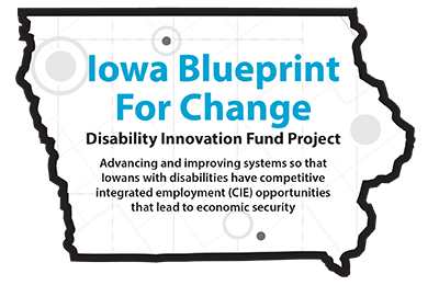 Outline of the state of Iowa. Text: Iowa Blueprint For Change Disability Innovation Fund Project Advancing the improving systems so that Iowans with disabilities have competitive integrated employment (CIE) opportunities that lead to
economic security